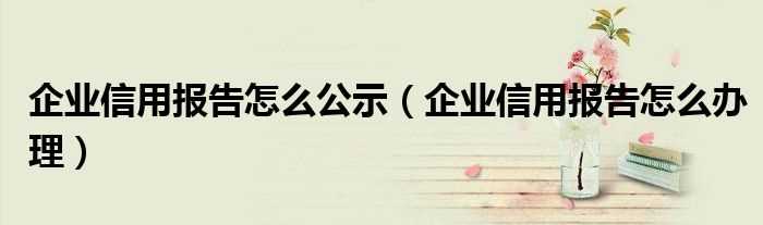 企业信用报告怎么办理_企业信用报告怎么公示?(企业信用报告)