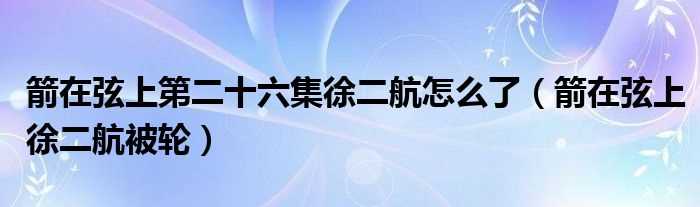 箭在弦上徐二航被轮_箭在弦上第二十六集徐二航怎么了?(箭在弦上徐二航被轮)