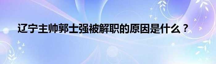 辽宁主帅郭士强被解职的原因是什么？?(郭士强为什么下课)