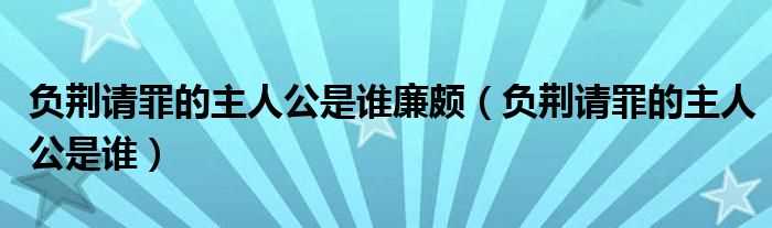 负荆请罪的主人公是谁_负荆请罪的主人公是谁廉颇(负荆请罪的主人公是谁)