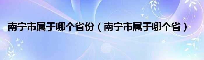 南宁市属于哪个省_南宁市属于哪个省份?(南宁是哪个省)