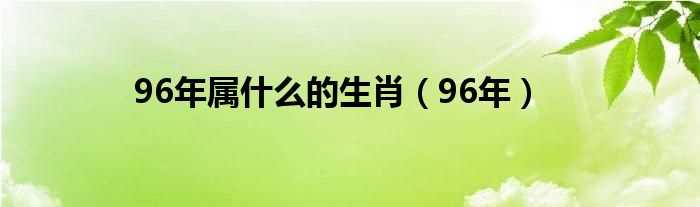 96年_96年属什么的生肖?(96年属什么的生肖)