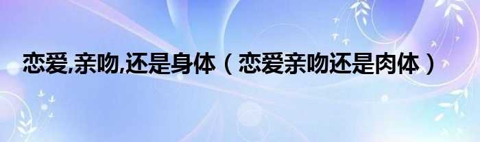 恋爱亲吻还是肉体_恋爱_亲吻_还是身体(恋爱亲吻还是肉体)