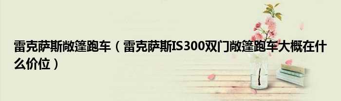 雷克萨斯IS300双门敞篷跑车大概在什么价位_雷克萨斯敞篷跑车?(雷克萨斯is敞篷)