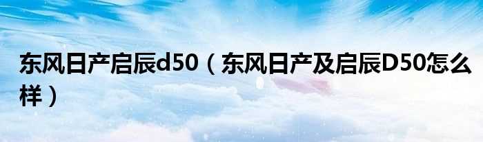 东风日产及启辰D50怎么样_东风日产启辰d50?(东风日产启辰d50)