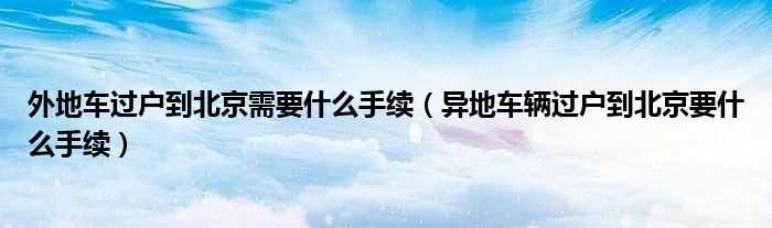 异地车辆过户到北京要什么手续_外地车过户到北京需要什么手续?(外地车能过户北京吗)