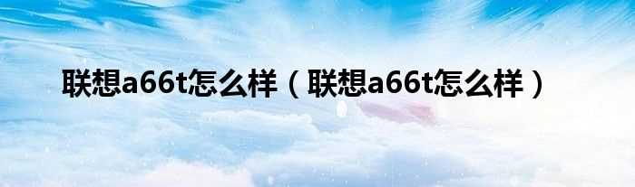 联想a66t怎么样_联想a66t怎么样?(联想a66t怎么样)