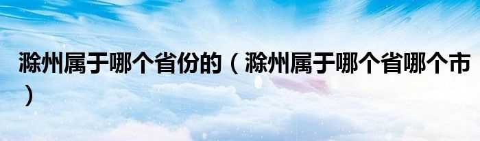 滁州属于哪个省哪个市_滁州属于哪个省份的?(滁州属于哪个省哪个市)