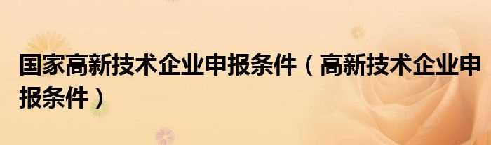 高新技术企业申报条件_国家高新技术企业申报条件(国家高新技术企业申报)