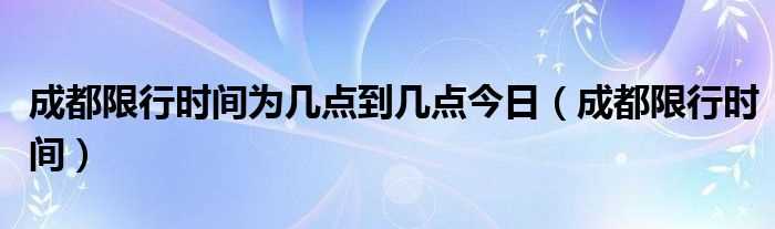 成都限行时间_成都限行时间为几点到几点今日?(成都限行时间)