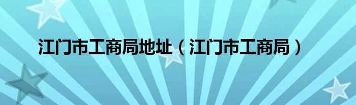 江门市工商局_江门市工商局地址(江门市工商局)