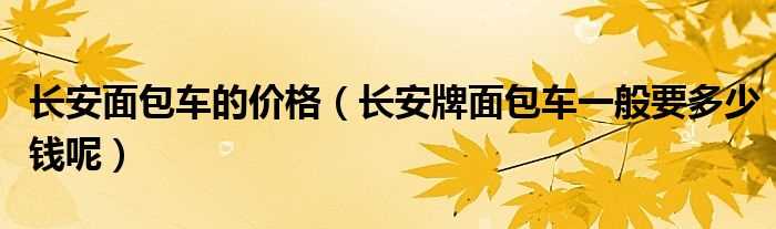 长安牌面包车一般要多少钱呢_长安面包车的价格?(长安面包车价格)