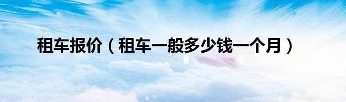 租车一般多少钱一个月_租车报价?(租车公司报价)