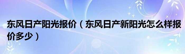 东风日产新阳光怎么样报价多少_东风日产阳光报价?(日产新阳光怎么样)