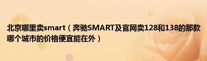 奔驰SMART及官网卖128和138的那款哪个城市的价格便宜能在外_北京哪里卖smart?(奔驰smart官网)