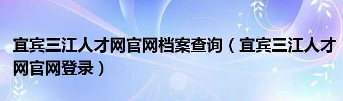 宜宾三江人才网官网登录_宜宾三江人才网官网档案查询(三江人才网)