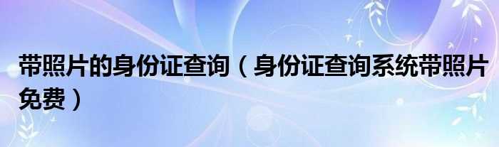 身份证查询系统带照片免费_带照片的身份证查询(身份证查询系统带照片)