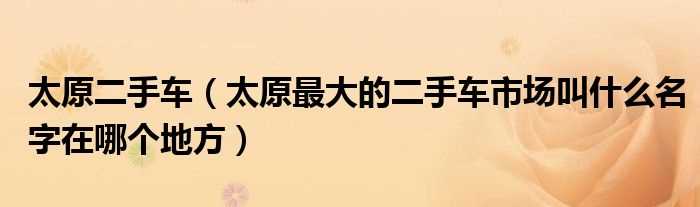 太原最大的二手车市场叫什么名字在哪个地方_太原二手车?(太原二手车交易市场)