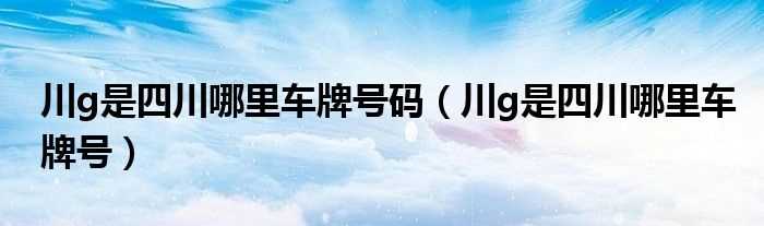 川g是四川哪里车牌号_川g是四川哪里车牌号码?(川g)