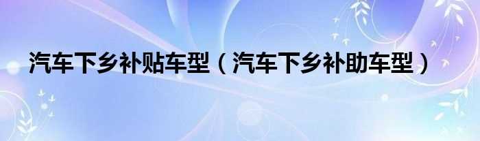 汽车下乡补助车型_汽车下乡补贴车型(汽车下乡补贴车型)