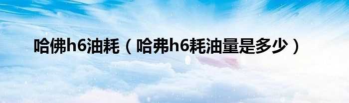 哈弗h6耗油量是多少_哈佛h6油耗?(长城哈弗h6油耗多少)