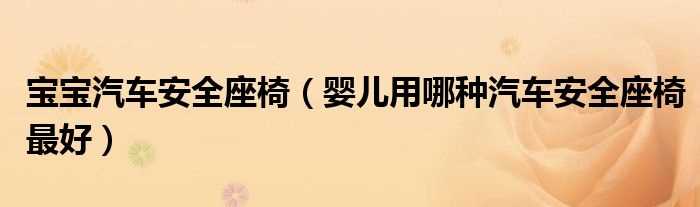 婴儿用哪种汽车安全座椅最好_宝宝汽车安全座椅?(宝宝汽车安全座椅)