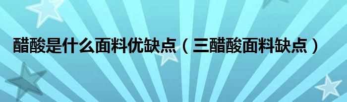 三醋酸面料缺点_醋酸是什么面料优缺点?(醋酸面料是一种什么面料)