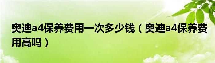 奥迪a4保养费用高吗?奥迪a4保养费用一次多少钱?(奥迪a4保养费)