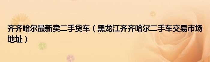 黑龙江齐齐哈尔二手车交易市场地址_齐齐哈尔最新卖二手货车(齐齐哈尔赶集网)