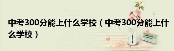 中考300分能上什么学校_中考300分能上什么学校?(中考300分左右能上什么学校)