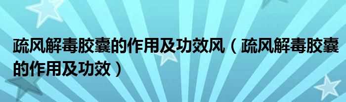 疏风解毒胶囊的作用及功效_疏风解毒胶囊的作用及功效风(疏风解毒胶囊的作用)