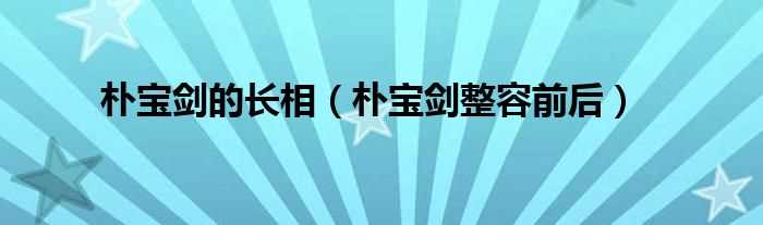 朴宝剑整容前后_朴宝剑的长相(朴宝剑 整容)