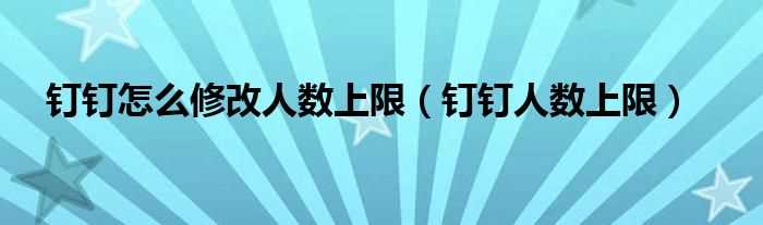 钉钉人数上限_钉钉怎么修改人数上限?(钉钉调整企业免费用人数上限)