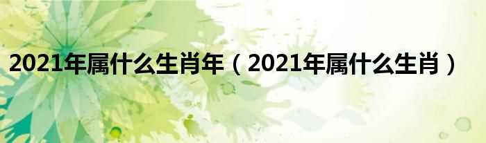 2021年属什么生肖_2021年属什么生肖年?(2021年属什么生肖)