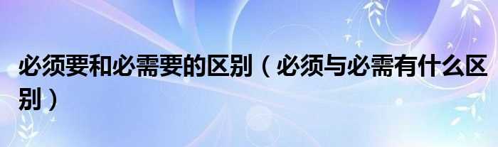 必须与必需有什么区别_必须要和必需要的区别?(必须和必需的区别)