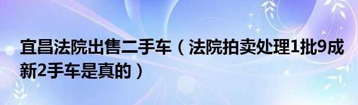 法院拍卖处理1批9成新2手车是真的_宜昌法院出售二手车(法院大处理一批二手车)