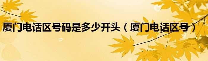 厦门电话区号_厦门电话区号码是多少开头?(厦门电话区号)