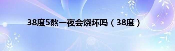 38度_38度5熬一夜会烧坏吗?(38度5熬一夜会烧坏吗)