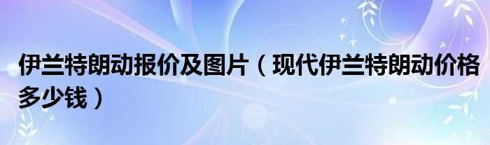 现代伊兰特朗动价格多少钱_伊兰特朗动报价及图片?(新伊兰特朗动)