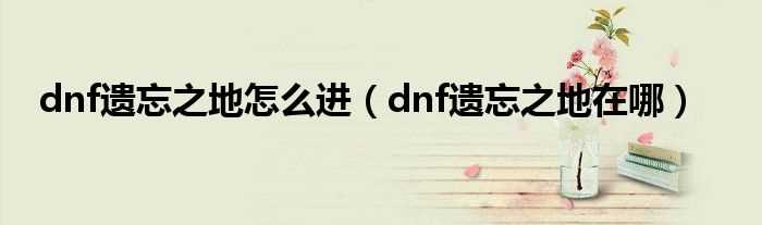 dnf遗忘之地在哪_dnf遗忘之地怎么进?(dnf遗忘之地在哪)