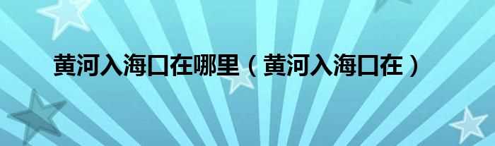 黄河入海口在_黄河入海口在哪里?(黄河入海口在哪里)