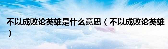 不以成败论英雄_不以成败论英雄是什么意思?(不以成败论英雄)