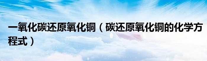 碳还原氧化铜的化学方程式_一氧化碳还原氧化铜(一氧化碳还原氧化铜)