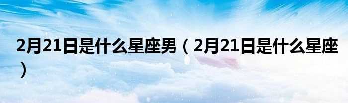 2月21日是什么星座_2月21日是什么星座男?(2月21日是什么星座)