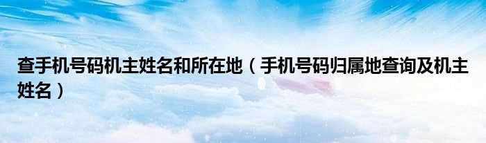 手机号码归属地查询及机主姓名_查手机号码机主姓名和所在地(号码归属地查询及姓名)