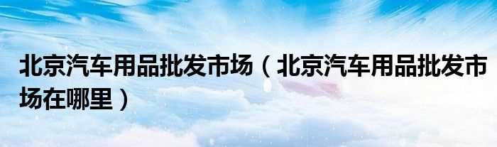 北京汽车用品批发市场在哪里_北京汽车用品批发市场?(汽车用品市场)