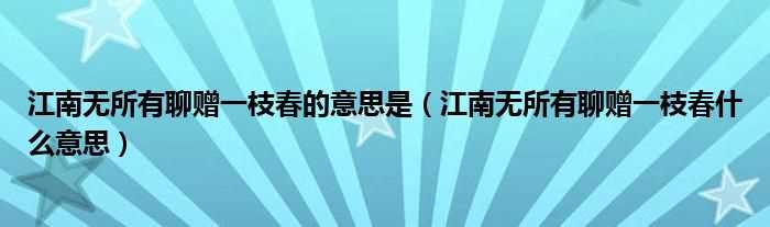 江南无所有聊赠一枝春什么意思_江南无所有聊赠一枝春的意思是?(江南无所有 聊赠一枝春)