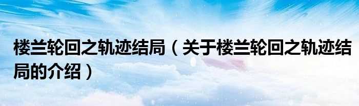 关于楼兰轮回之轨迹结局的介绍_楼兰轮回之轨迹结局(楼兰轮回之轨迹结局)