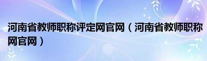 河南省教师职称网官网_河南省教师职称评定网官网(河南省教师职称网)