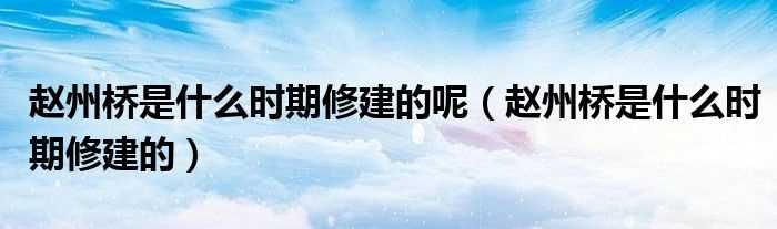 赵州桥是什么时期修建的_赵州桥是什么时期修建的呢?(赵州桥是什么时期修建的)